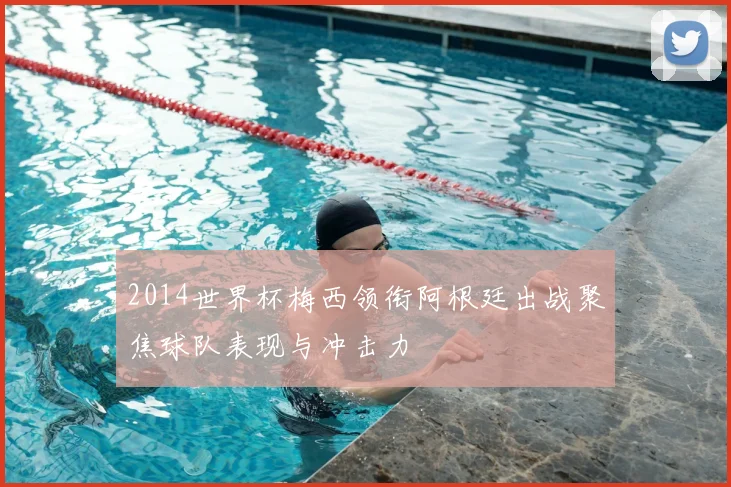 2014世界杯梅西领衔阿根廷出战聚焦球队表现与冲击力