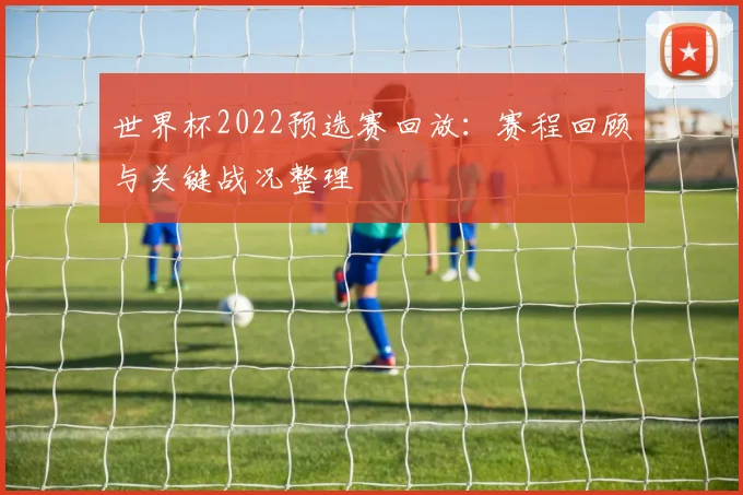 世界杯2022预选赛回放:赛程回顾与关键战况整理