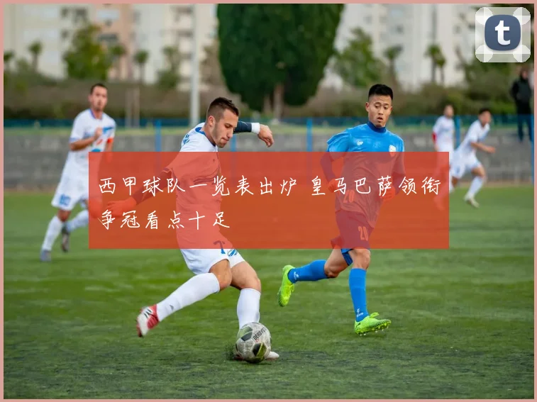 西甲球队一览表出炉 皇马巴萨领衔争冠看点十足