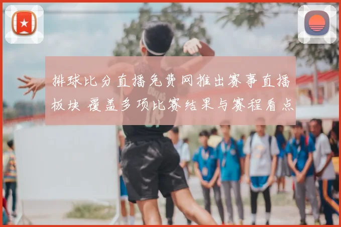 排球比分直播免费网推出赛事直播板块 覆盖多项比赛结果与赛程看点