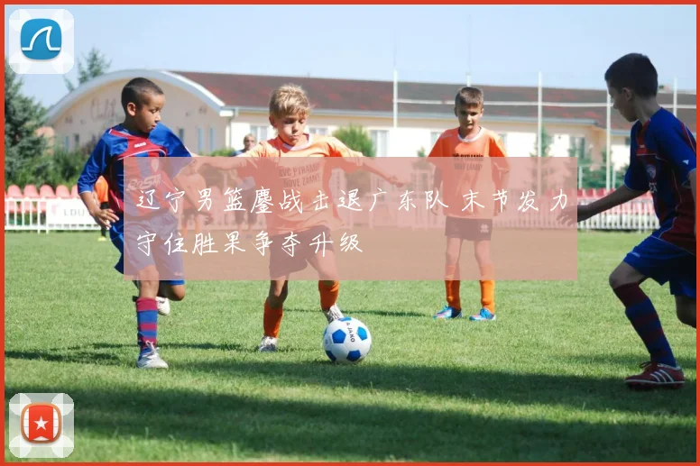 辽宁男篮鏖战击退广东队 末节发力守住胜果争夺升级