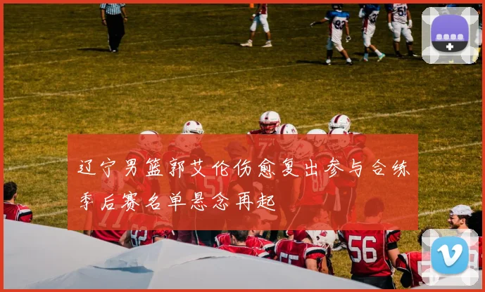 辽宁男篮郭艾伦伤愈复出参与合练季后赛名单悬念再起