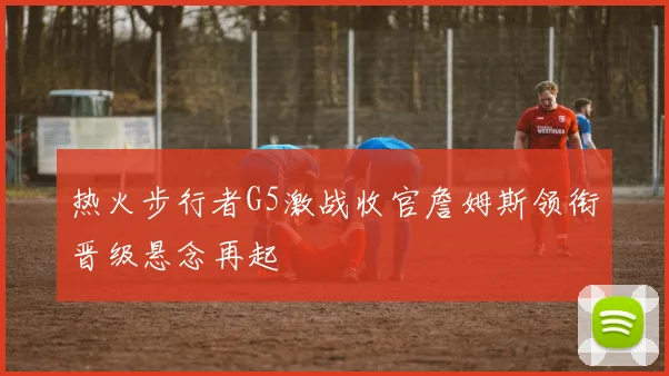 热火步行者G5激战收官詹姆斯领衔晋级悬念再起